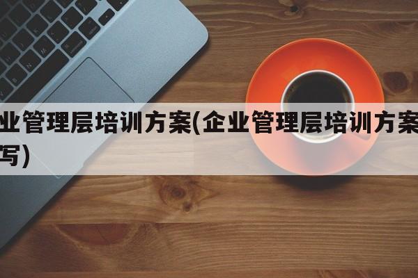 企业管理层培训方案(企业管理层培训方案怎么写)